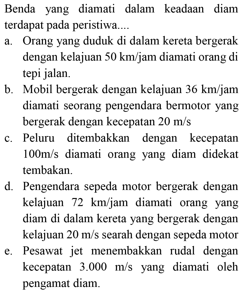 Benda yang diamati dalam keadaan diam terdapat pada peristiwa....
a. Orang yang duduk di dalam kereta bergerak dengan kelajuan 50 km/jam diamati orang di tepi jalan.
b. Mobil bergerak dengan kelajuan 36 km / jam diamati seorang pengendara bermotor yang bergerak dengan kecepatan 20 m/s c. Peluru ditembakkan dengan kecepatan 100 m/s diamati orang yang diam didekat tembakan.
d. Pengendara sepeda motor bergerak dengan kelajuan 72 km/jam diamati orang yang diam di dalam kereta yang bergerak dengan kelajuan 20 m/s searah dengan sepeda motor
e. Pesawat jet menembakkan rudal dengan kecepatan 3.000 m/s yang diamati oleh pengamat diam.