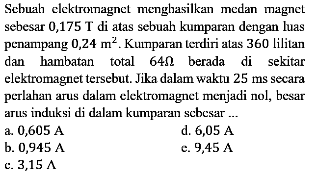 Sebuah elektromagnet menghasilkan medan magnet sebesar 0,175 T di atas sebuah kumparan dengan luas penampang 0,24 m^2. Kumparan terdiri atas 360 lilitan dan hambatan total 64 ohm berada di sekitar elektromagnet tersebut. Jika dalam waktu 25 ms secara perlahan arus dalam elektromagnet menjadi nol, besar arus induksi di dalam kumparan sebesar ...