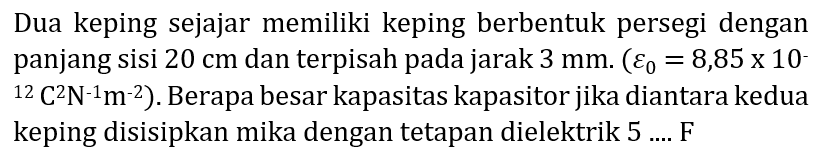 Dua keping sejajar memiliki keping berbentuk persegi dengan panjang sisi  20 cm  dan terpisah pada jarak  3 mm .(varepsilon_(0)=8,85 x 10^(-).   { )^(12) C^(2) N^(-1) m^(-2)  ). Berapa besar kapasitas kapasitor jika diantara kedua keping disisipkan mika dengan tetapan dielektrik  5 . . . F