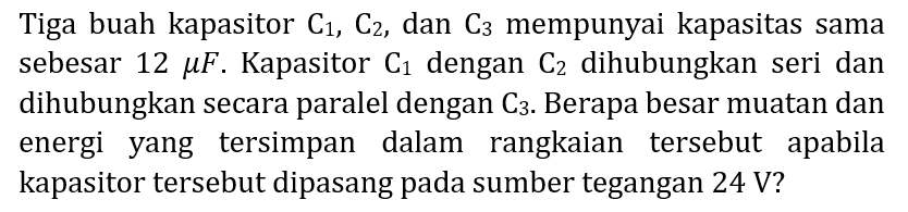 Tiga buah kapasitor  C_(1), C_(2) , dan  C_(3)  mempunyai kapasitas sama sebesar  12 mu F . Kapasitor  C_(1)  dengan  C_(2)  dihubungkan seri dan dihubungkan secara paralel dengan  C_(3) . Berapa besar muatan dan energi yang tersimpan dalam rangkaian tersebut apabila kapasitor tersebut dipasang pada sumber tegangan  24 V  ?