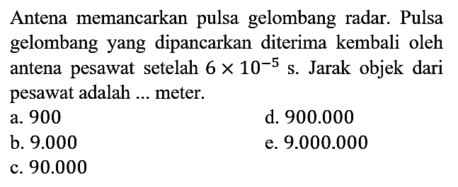 Antena memancarkan pulsa gelombang radar. Pulsa gelombang yang dipancarkan diterima kembali oleh antena pesawat setelah  6 x 10^(-5) s. Jarak objek dari pesawat adalah ... meter.
