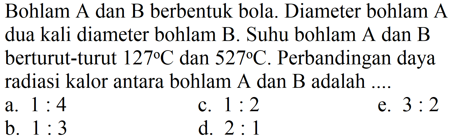 Bohlam A dan B berbentuk bola. Diameter bohlam A dua kali diameter bohlam B. Suhu bohlam A dan B berturut-turut 127 C dan 527 C. Perbandingan daya radiasi kalor antara bohlam A dan B adalah ....