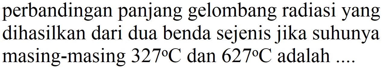 perbandingan panjang gelombang radiasi yang dihasilkan dari dua benda sejenis jika suhunya masing-masing 327 C dan 627 C adalah ....