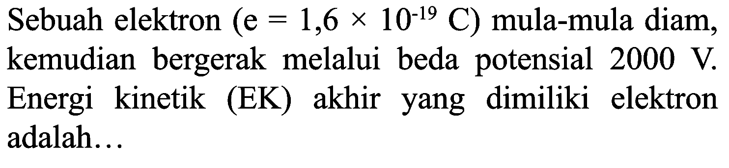 Sebuah elektron  (e=1,6 x 10^(-19) C)  mula-mula diam, kemudian bergerak melalui beda potensial  2000 V . Energi kinetik (EK) akhir yang dimiliki elektron adalah...