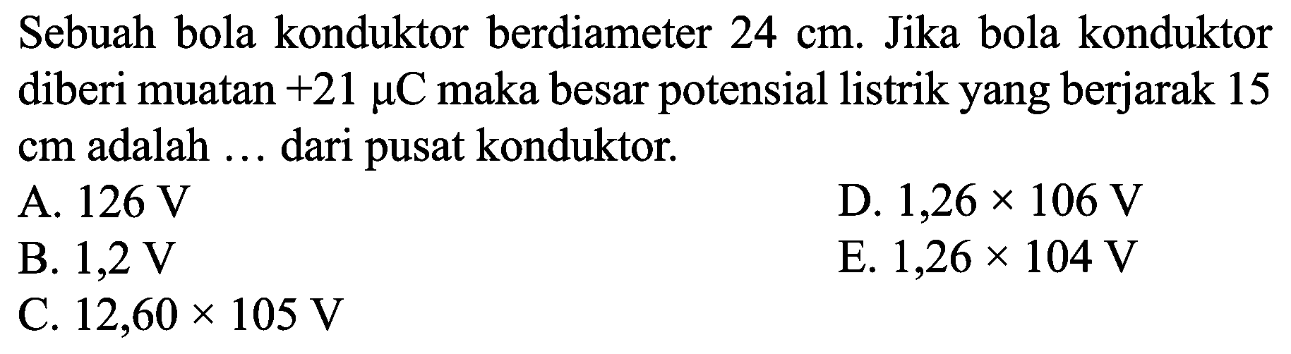 Sebuah bola konduktor berdiameter  24 cm . Jika bola konduktor diberi muatan  +21 mu C  maka besar potensial listrik yang berjarak 15  cm  adalah ... dari pusat konduktor.