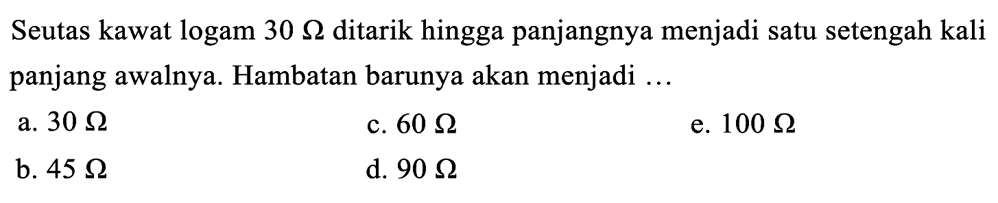 Seutas kawat logam  30 Omega  ditarik hingga panjangnya menjadi satu setengah kali panjang awalnya. Hambatan barunya akan menjadi ...
a.  30 Omega 
c.  60 Omega 
e.  100 Omega 
b.  45 Omega 
d.  90 Omega 