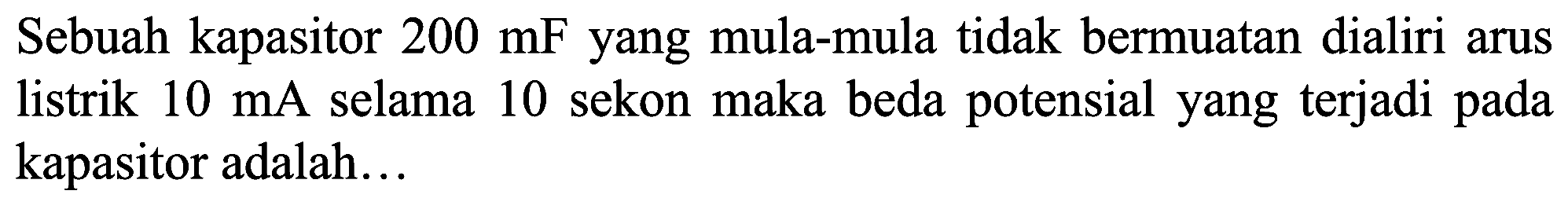 Sebuah kapasitor  200 mF  yang mula-mula tidak bermuatan dialiri arus listrik  10 ~mA  selama 10 sekon maka beda potensial yang terjadi pada kapasitor adalah...