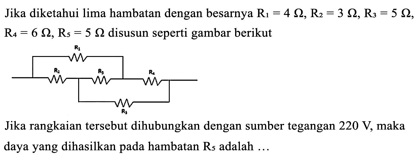 Jika diketahui lima hambatan dengan besarnya  R_(1)=4 Omega, R_(2)=3 Omega, R_(3)=5 Omega ,  R_(4)=6 Omega, R_(5)=5 Omega  disusun seperti gambar berikut

Jika rangkaian tersebut dihubungkan dengan sumber tegangan  220 ~V , maka daya yang dihasilkan pada hambatan  R_(5)  adalah ...