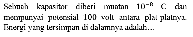 Sebuah kapasitor diberi muatan 10^(-8) C dan mempunyai potensial 100 volt antara plat-platnya. Energi yang tersimpan di dalamnya adalah...