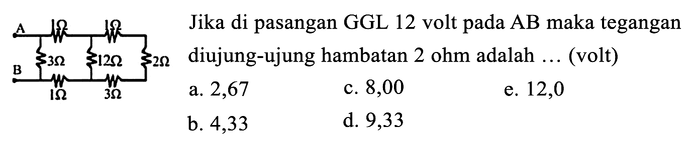 Jika di pasangan GGL 12 volt pada AB maka tegangan diujung-ujung hambatan  2 ohm  adalah  ...  (volt)
A B 1 ohm 1 ohm 3 ohm 12 ohm 2 ohm 1 ohm 3 ohm
a. 2,67
c. 8,00
e. 12,0
b. 4,33
d. 9,33