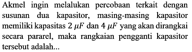 Akmel ingin melalukan percobaan terkait dengan susunan dua kapasitor, masing-masing kapasitor memiliki kapasitas 2 mikro F dan 4 mikro F yang akan dirangkai secara pararel, maka rangkaian pengganti kapasitor tersebut adalah...