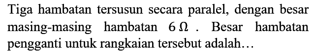 Tiga hambatan tersusun secara paralel, dengan besar masing-masing hambatan 6 ohm. Besar hambatan pengganti untuk rangkaian tersebut adalah...