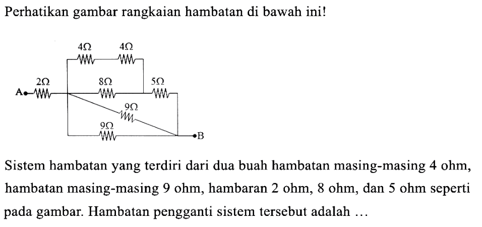 4 ohm 4 ohm A 2 ohm 8 ohm 5 ohm 9 ohm 9 ohm B
Perhatikan gambar rangkaian hambatan di bawah ini!
Sistem hambatan yang terdiri dari dua buah hambatan masing-masing 4 ohm, hambatan masing-masing 9 ohm, hambatan 2 ohm, 8 ohm, dan 5 ohm seperti pada gambar. Hambatan pengganti sistem tersebut adalah ...