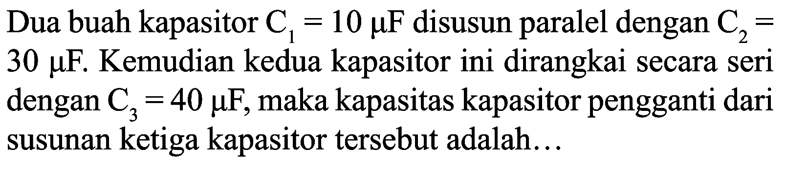 Dua buah kapasitor  C_(1)=10 mu F  disusun paralel dengan  C_(2)=   30 mu F . Kemudian kedua kapasitor ini dirangkai secara seri dengan  C_(3)=40 mu F , maka kapasitas kapasitor pengganti dari susunan ketiga kapasitor tersebut adalah...