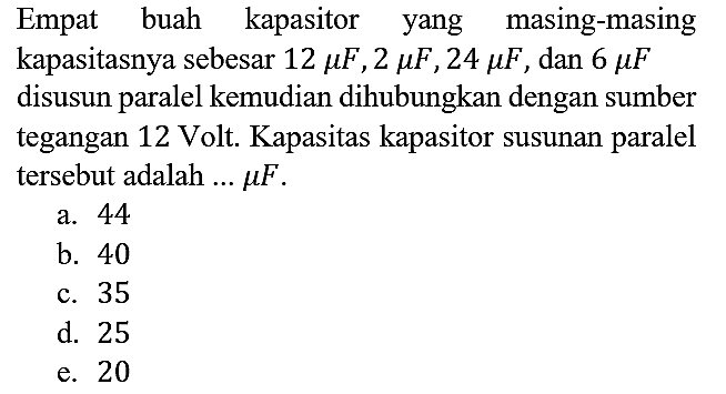 Empat buah kapasitor yang masing-masing kapasitasnya sebesar 12 mikro F, 2 mikro F, 24 mikro F, dan 6 mikro F disusun paralel kemudian dihubungkan dengan sumber tegangan 12 Volt. Kapasitas kapasitor susunan paralel tersebut adalah  ... mikro F.