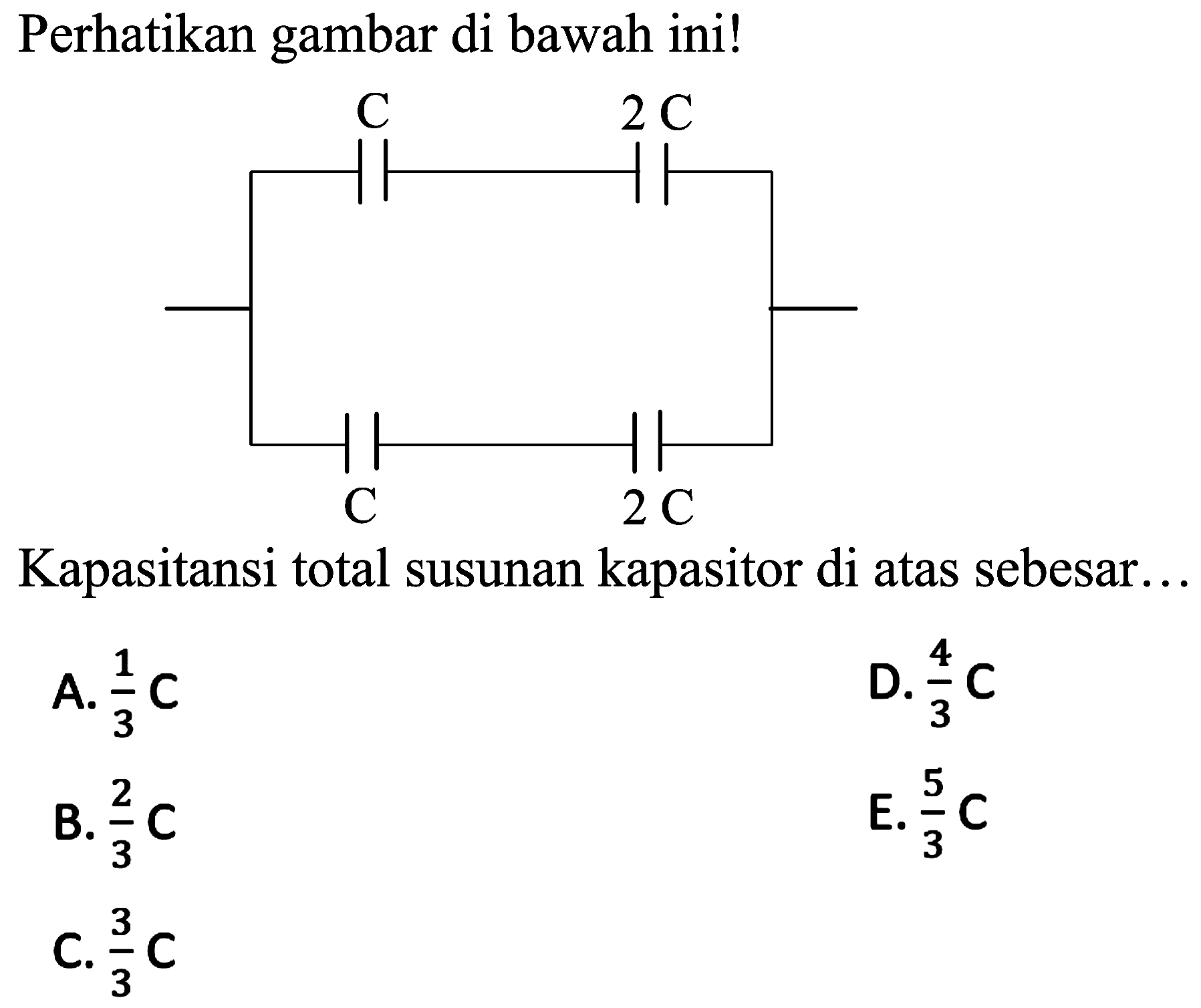 Perhatikan gambar di bawah ini!
C 3C C 2C
Kapasitansi total susunan kapasitor di atas sebesar...
A.  (1)/(3) C 
D.  (4)/(3) C 
B.  (2)/(3) C 
E.  (5)/(3) C 
C.  (3)/(3) C 