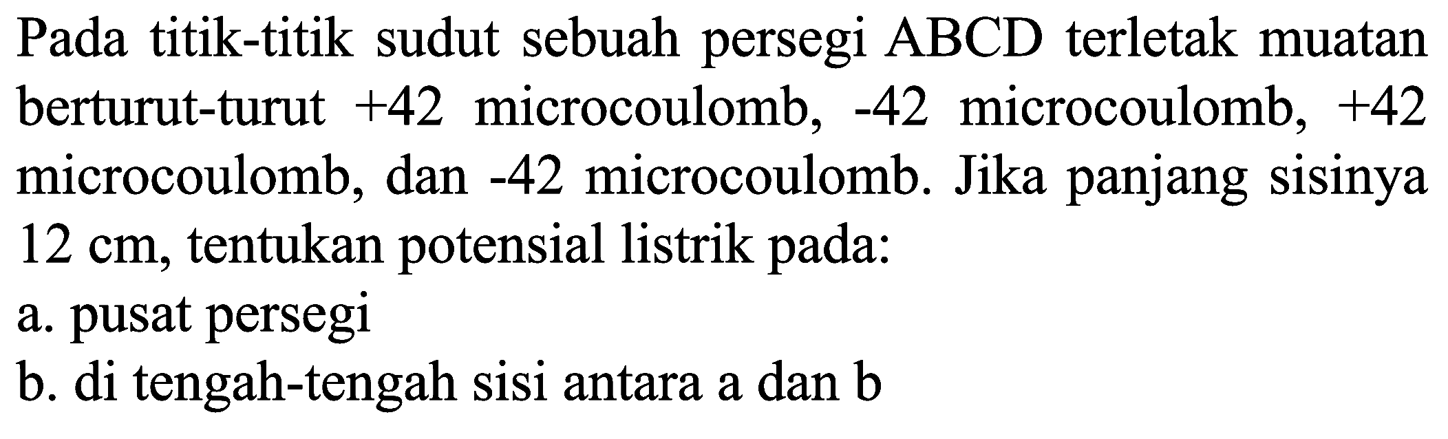 Pada titik-titik sudut sebuah persegi  A B C D  terletak muatan berturut-turut  +42  microcoulomb,  -42  microcoulomb,  +42  microcoulomb, dan  -42  microcoulomb. Jika panjang sisinya  12 cm , tentukan potensial listrik pada:
a. pusat persegi
b. di tengah-tengah sisi antara a dan b