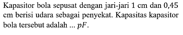 Kapasitor bola sepusat dengan jari-jari 1 cm dan 0,45 cm berisi udara sebagai penyekat. Kapasitas kapasitor bola tersebut adalah ...pF.