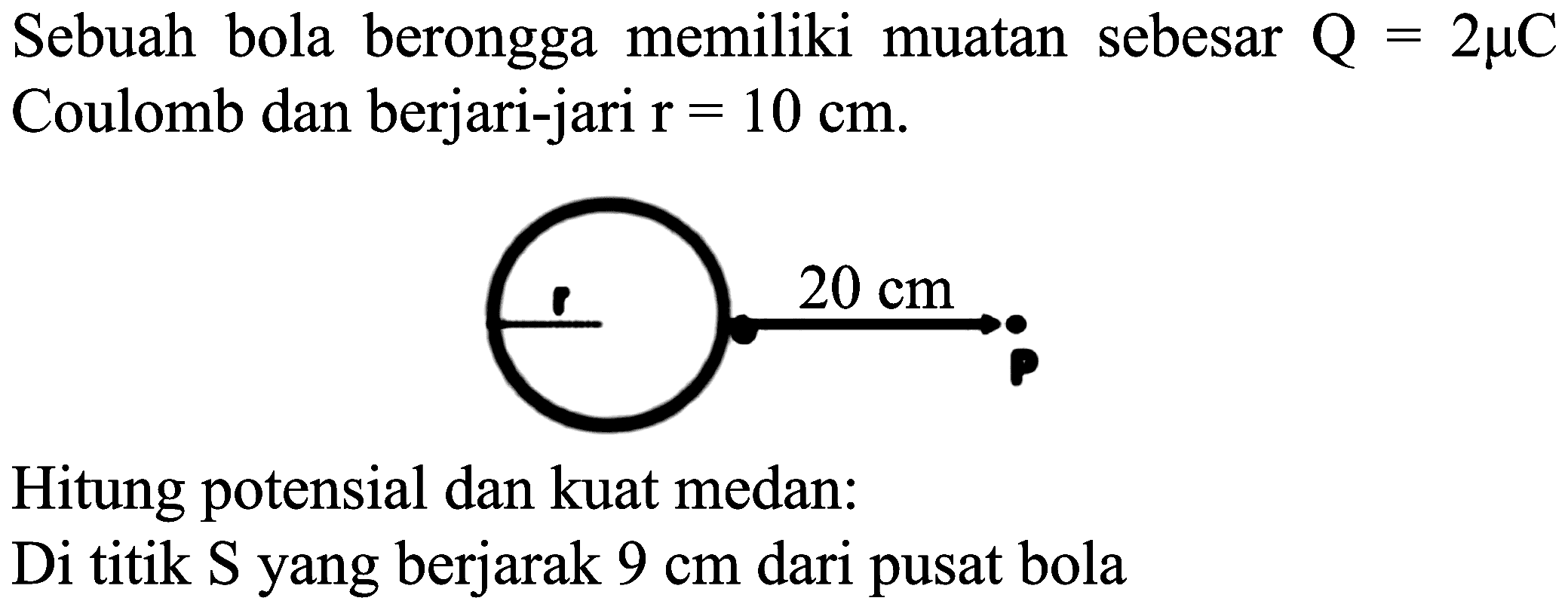 Sebuah bola berongga memiliki muatan sebesar  Q=2 mu C  Coulomb dan berjari-jari  r=10 cm .
Hitung potensial dan kuat medan:
Di titik S yang berjarak  9 cm  dari pusat bola