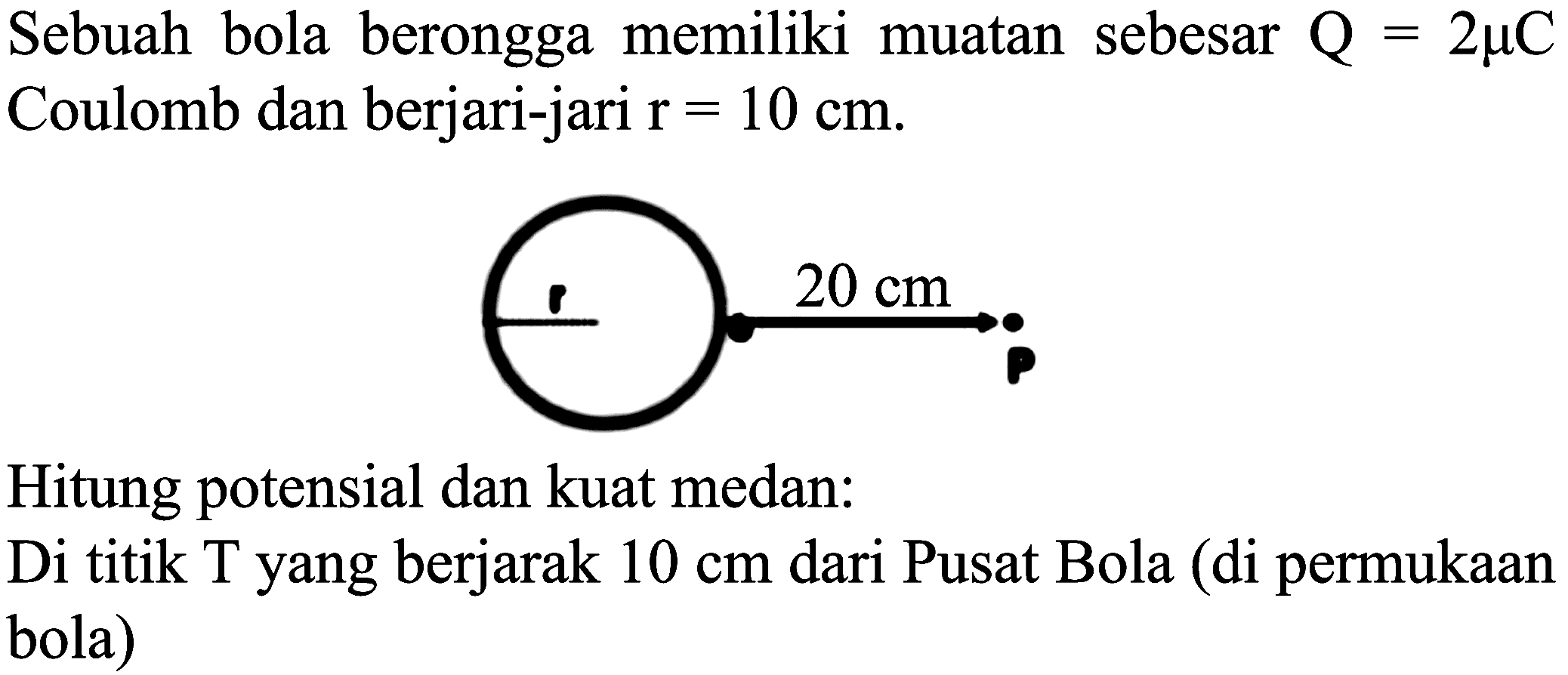 Sebuah bola berongga memiliki muatan sebesar  Q=2 mu C  Coulomb dan berjari-jari  r=10 cm .
Hitung potensial dan kuat medan:
Di titik T yang berjarak  10 cm  dari Pusat Bola (di permukaan bola)