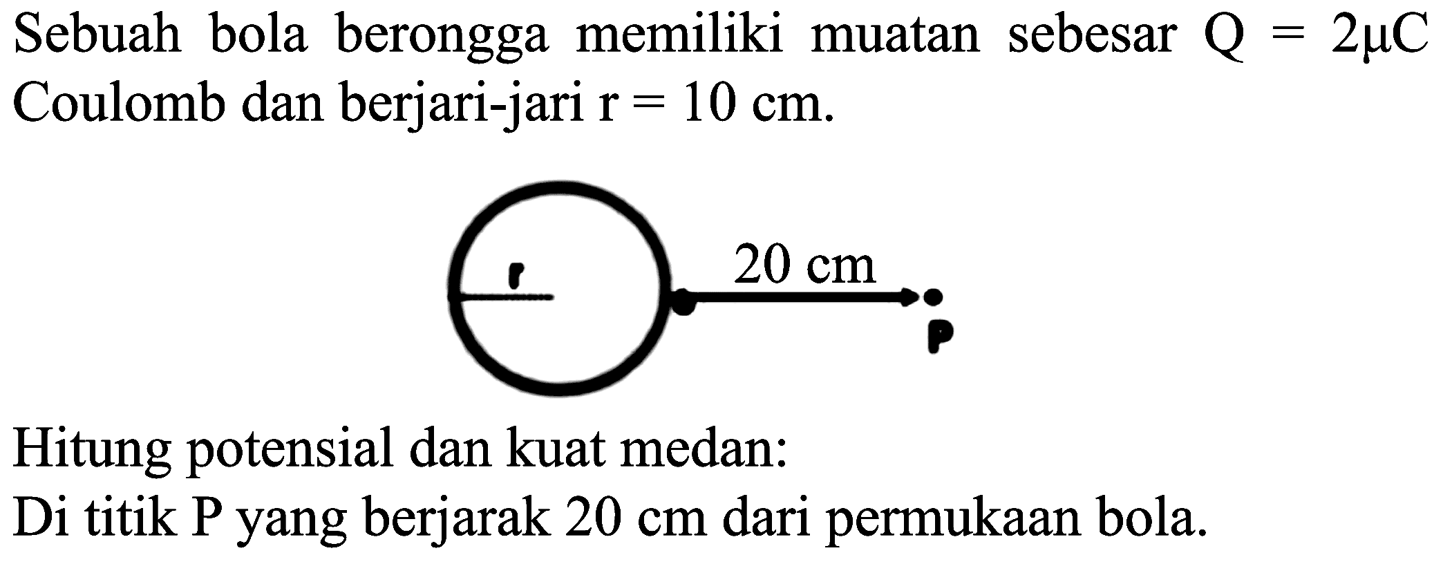 Sebuah bola berongga memiliki muatan sebesar  Q=2 mu C  Coulomb dan berjari-jari  r=10 cm .
r 20 cm
Hitung potensial dan kuat medan:
Di titik P yang berjarak  20 cm  dari permukaan bola.