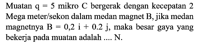 Muatan  q=5  mikro  C  bergerak dengan kecepatan 2 Mega meter/sekon dalam medan magnet  B , jika medan magnetnya  B=0,2 i+0.2 j , maka besar gaya yang bekerja pada muatan adalah .... N.