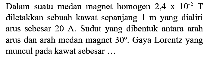 Dalam suatu medan magnet homogen  2,4 x 10^(-2) T  diletakkan sebuah kawat sepanjang  1 m  yang dialiri arus sebesar  20 A . Sudut yang dibentuk antara arah arus dan arah medan magnet  30 . Gaya Lorentz yang muncul pada kawat sebesar ...