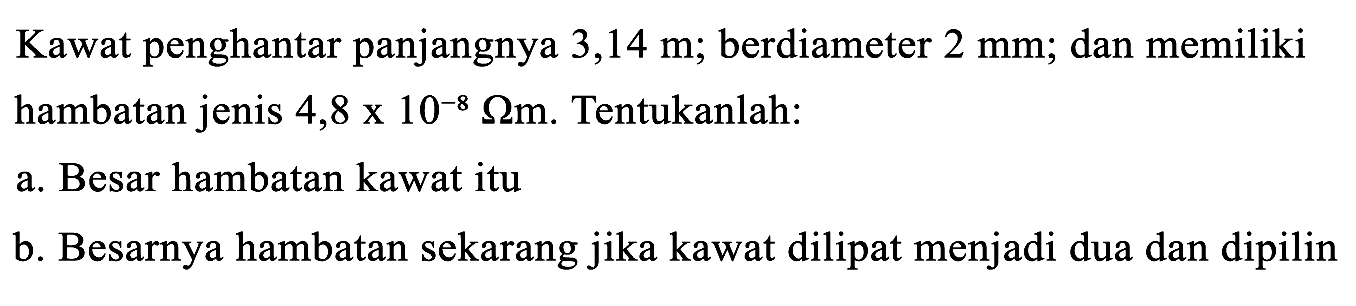 Kawat penghantar panjangnya  3,14 m ; berdiameter  2 ~mm ; dan memiliki hambatan jenis  4,8 x 10^(-8) Omega m . Tentukanlah:
a. Besar hambatan kawat itu
b. Besarnya hambatan sekarang jika kawat dilipat menjadi dua dan dipilin