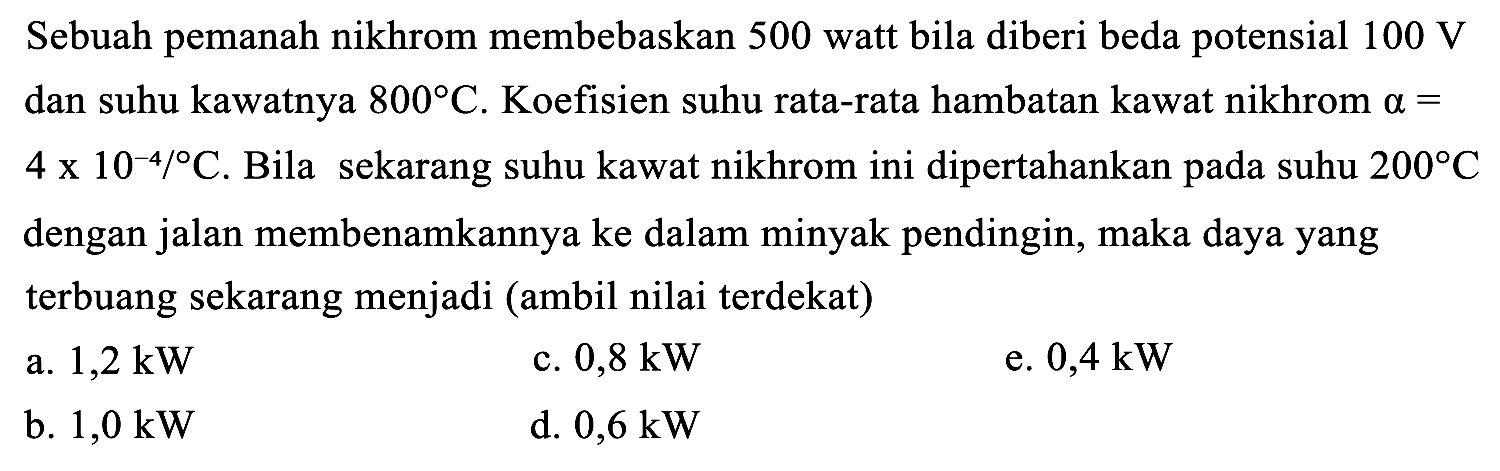 Sebuah pemanah nikhrom membebaskan 500 watt bila diberi beda potensial  100 ~V  dan suhu kawatnya  800 C . Koefisien suhu rata-rata hambatan kawat nikhrom  a=   4 x 10^(-4) /{ ) C . Bila sekarang suhu kawat nikhrom ini dipertahankan pada suhu  200 C  dengan jalan membenamkannya ke dalam minyak pendingin, maka daya yang terbuang sekarang menjadi (ambil nilai terdekat)
a.  1,2 ~kW 
c.  0,8 ~kW 
e.  0,4 ~kW 
b.  1,0 ~kW 
d.  0,6 ~kW 