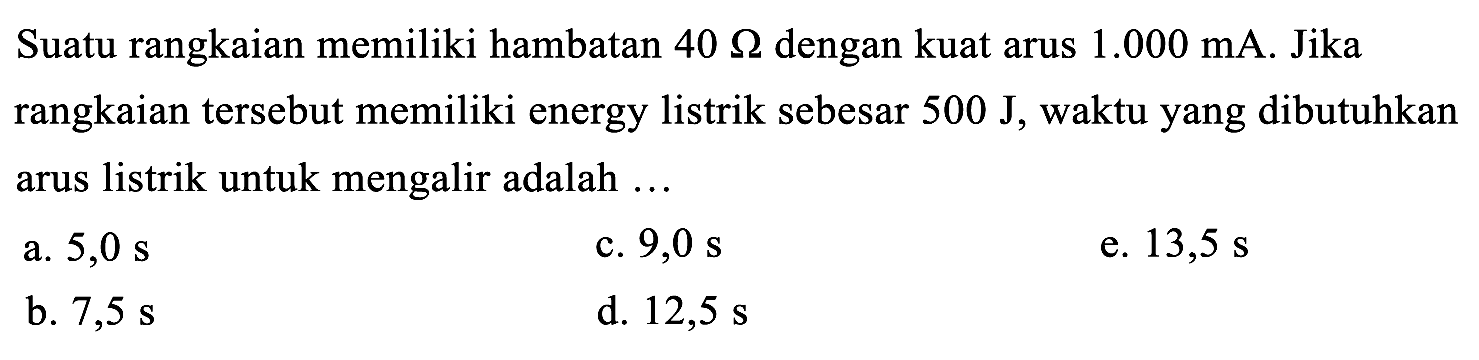 Suatu rangkaian memiliki hambatan  40 Omega  dengan kuat arus  1.000 ~mA . Jika rangkaian tersebut memiliki energy listrik sebesar  500 ~J , waktu yang dibutuhkan arus listrik untuk mengalir adalah ...
a.  5,0 ~s 
c.  9,0 ~s 
e.  13,5 ~s 
b.  7,5 ~s 
d.  12,5 ~s 