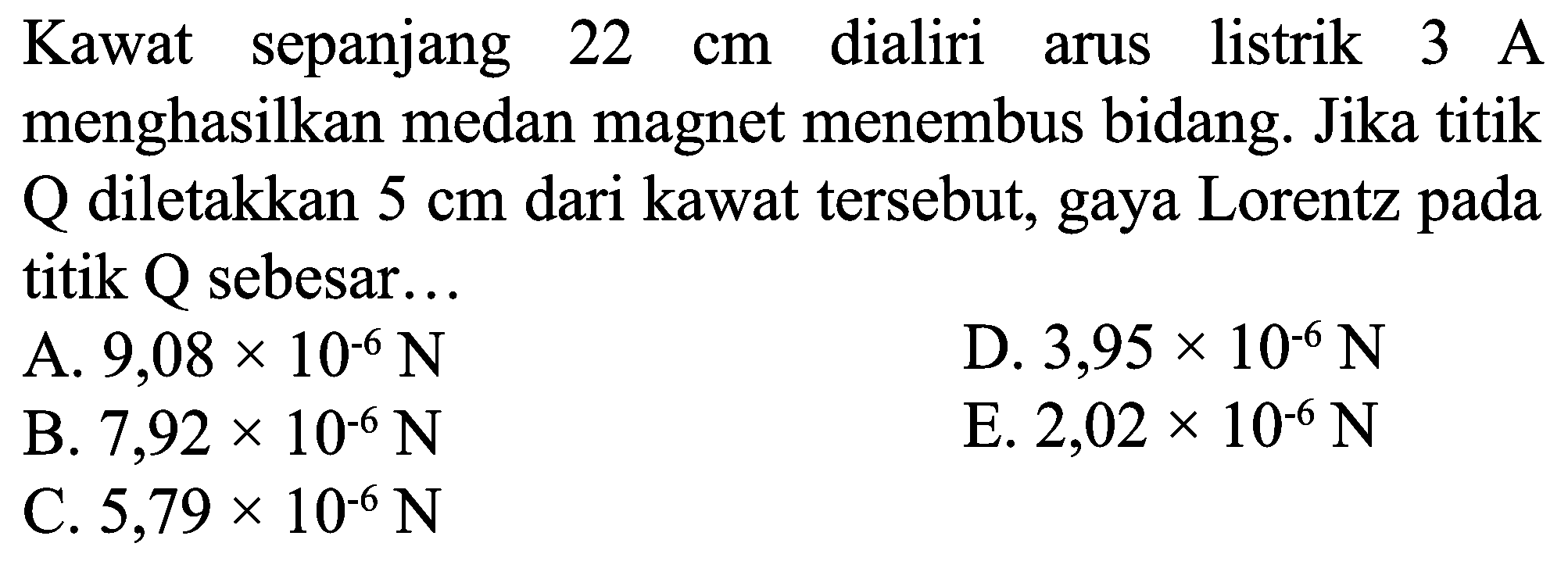 Kawat sepanjang  22 cm  dialiri arus listrik  3 ~A  menghasilkan medan magnet menembus bidang. Jika titik Q diletakkan  5 cm  dari kawat tersebut, gaya Lorentz pada titik  Q  sebesar...
A.  9,08 x 10^(-6) ~N 
D.  3,95 x 10^(-6) ~N 
B.  7,92 x 10^(-6) ~N 
E.  2,02 x 10^(-6) ~N 
C.  5,79 x 10^(-6) ~N 