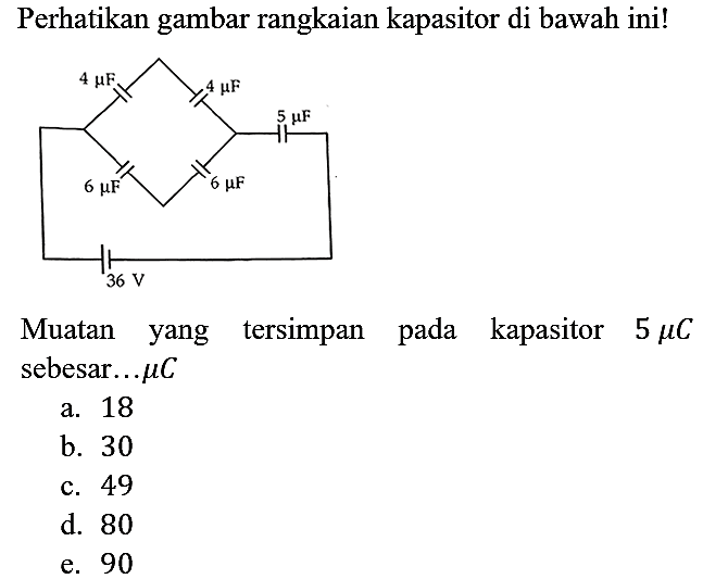 Perhatikan gambar rangkaian kapasitor di bawah ini! 4 mikro F 4 mikro F 6 mikro F 6 mikro F 5 mikro F 36 V Muatan yang tersimpan pada kapasitor 5 mikro C sebesar .... mikro C 
a. 18 b. 30 c. 49 d. 80 e. 90