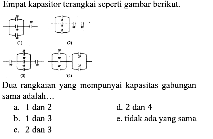 Empat kapasitor terangkai seperti gambar berikut. 2F 4F 8F 2F (1) 2F 2F 8F 8F (2) 2F 2F 4F 4F 2F (3) 2F 2F 2F 2F 2F (4) 
Dua rangkaian yang mempunyai kapasitas gabungan sama adalah...
a. 1 dan 2
d. 2 dan 4
b. 1 dan 3
e. tidak ada yang sama
c. 2 dan 3