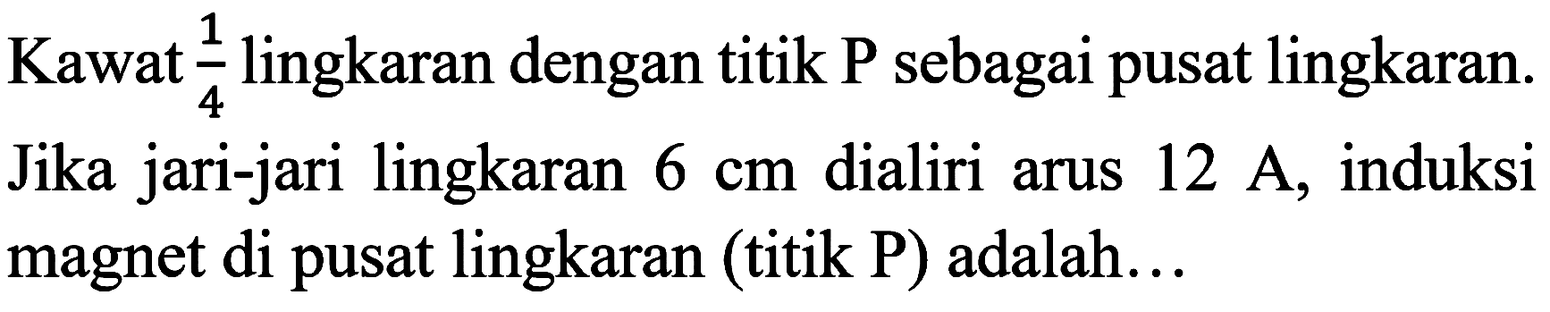 Kawat  (1)/(4)  lingkaran dengan titik  P  sebagai pusat lingkaran. Jika jari-jari lingkaran  6 cm  dialiri arus  12 ~A , induksi magnet di pusat lingkaran (titik P) adalah...