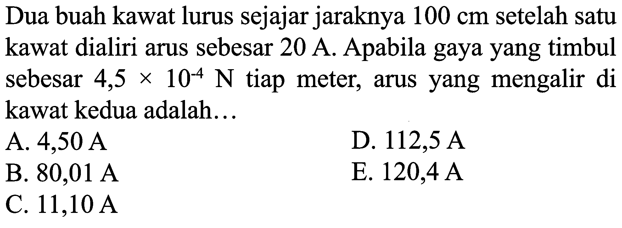 Dua buah kawat lurus sejajar jaraknya  100 cm  setelah satu kawat dialiri arus sebesar  20 ~A . Apabila gaya yang timbul sebesar  4,5 x 10^(-4) ~N  tiap meter, arus yang mengalir di kawat kedua adalah...
A. 4,50 A
D.  112,5 ~A 
B.  80,01 ~A 
E.  120,4 ~A 
C.  11,10 ~A 