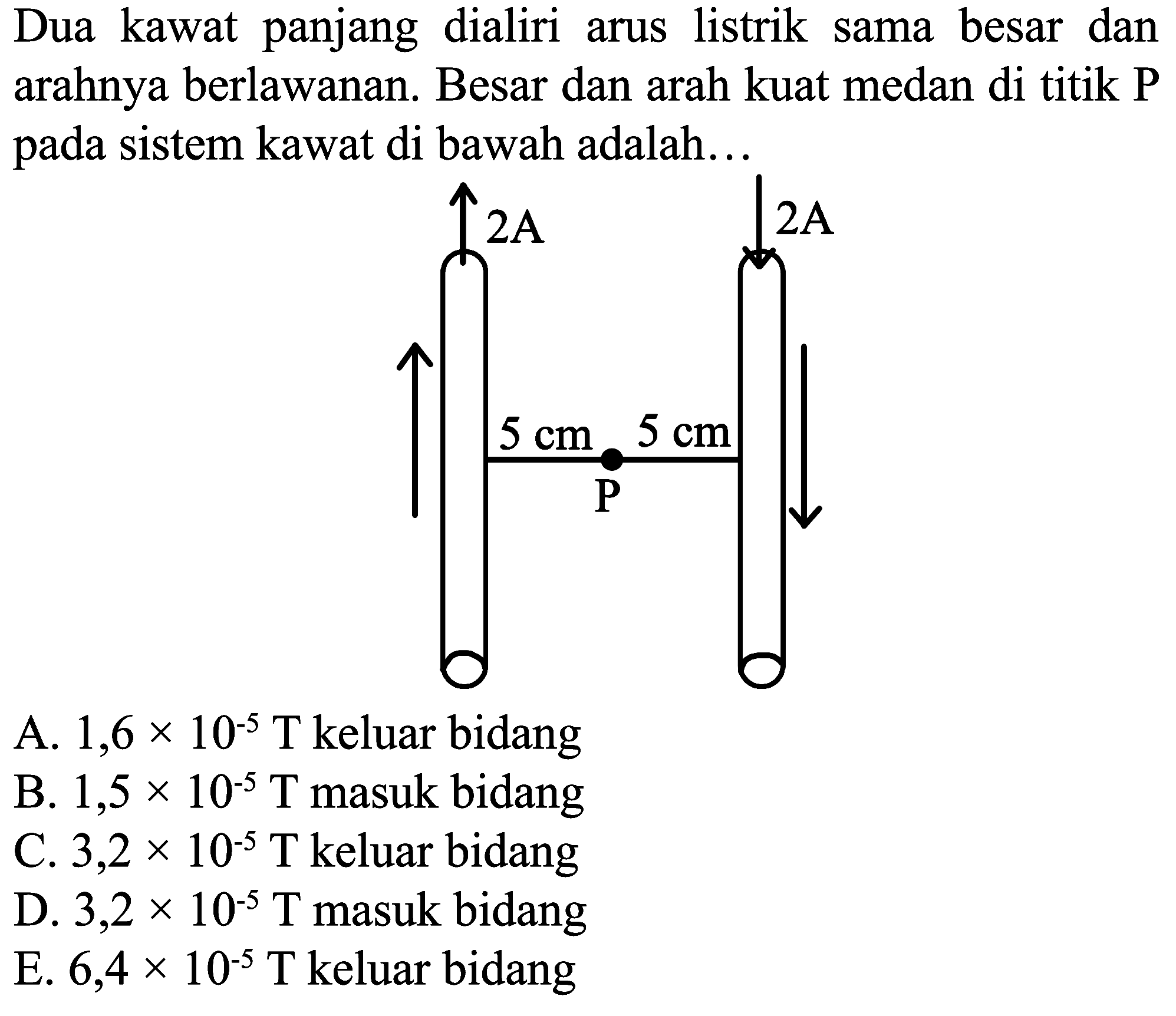 Dua kawat panjang dialiri arus listrik sama besar dan arahnya berlawanan. Besar dan arah kuat medan di titik P pada sistem kawat di bawah adalah...
A.  1,6 x 10^(-5) ~T  keluar bidang
B.  1,5 x 10^(-5) ~T  masuk bidang
C.  3,2 x 10^(-5) ~T  keluar bidang
D.  3,2 x 10^(-5) ~T  masuk bidang
E.  6,4 x 10^(-5) ~T  keluar bidang