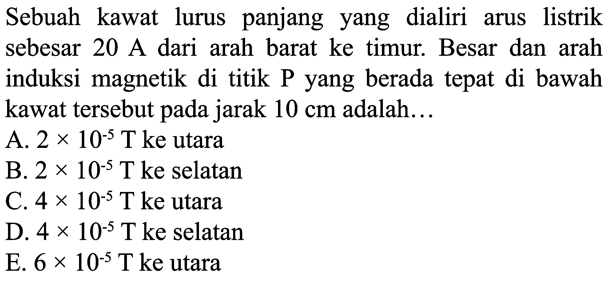 Sebuah kawat lurus panjang yang dialiri arus listrik sebesar 20 A dari arah barat ke timur. Besar dan arah induksi magnetik di titik P yang berada tepat di bawah kawat tersebut pada jarak  10 cm  adalah...
A.  2 x 10^(-5) ~T  ke utara
B.  2 x 10^(-5) ~T  ke selatan
C.  4 x 10^(-5) ~T  ke utara
D.  4 x 10^(-5) ~T  ke selatan
E.  6 x 10^(-5) ~T  ke utara