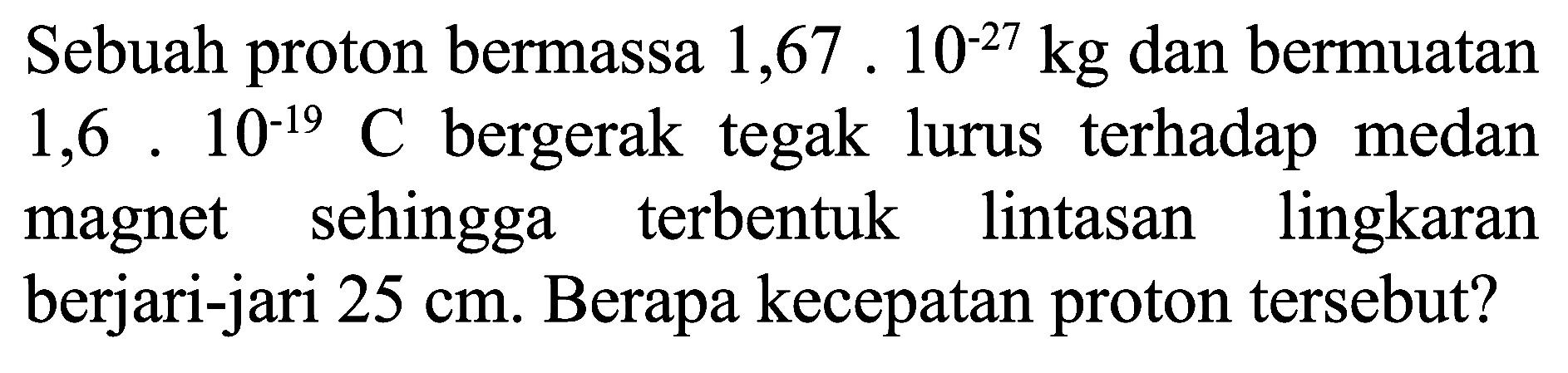 Sebuah proton bermassa  1,67.10^(-27) kg  dan bermuatan  1,6.10^(-19) C  bergerak tegak lurus terhadap medan magnet sehingga terbentuk lintasan lingkaran berjari-jari  25 cm . Berapa kecepatan proton tersebut?