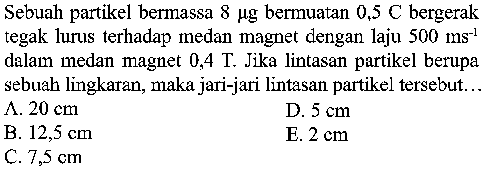 Sebuah partikel bermassa  8 mu g  bermuatan  0,5 C  bergerak tegak lurus terhadap medan magnet dengan laju  500 ~ms^(-1)  dalam medan magnet  0,4 ~T . Jika lintasan partikel berupa sebuah lingkaran, maka jari-jari lintasan partikel tersebut...
A.  20 cm 
D.  5 cm 
B.  12,5 cm 
E.  2 cm 
C.  7,5 cm 