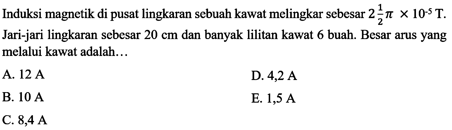 Induksi magnetik di pusat lingkaran sebuah kawat melingkar sebesar  2 (1)/(2) pi x 10^(-5) ~T . Jari-jari lingkaran sebesar  20 cm  dan banyak lilitan kawat 6 buah. Besar arus yang melalui kawat adalah...
A.  12 ~A 
D.  4,2 ~A 
B.  10 ~A 
E.  1,5 ~A 
C.  8,4 ~A 