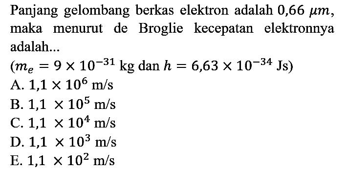 Panjang gelombang berkas elektron adalah 0,66 mu m , maka menurut de Broglie kecepatan elektronnya adalah... (me=9 x 10^(-31) kg dan h=6,63 x 10^(-34) Js)