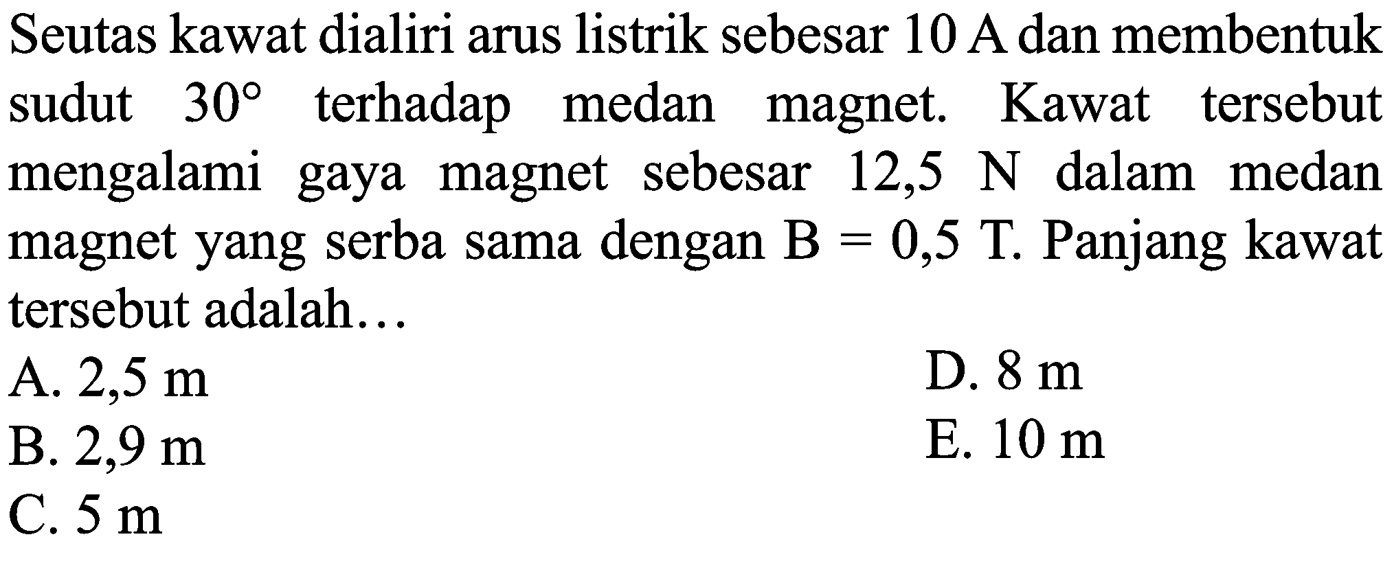 Seutas kawat dialiri arus listrik sebesar  10 ~A  dan membentuk sudut  30  terhadap medan magnet. Kawat tersebut mengalami gaya magnet sebesar  12,5 ~N  dalam medan magnet yang serba sama dengan  B=0,5 ~T . Panjang kawat tersebut adalah...
A.  2,5 m 
D.  8 m 
B.  2,9 m 
E.  10 m 
C.  5 m 