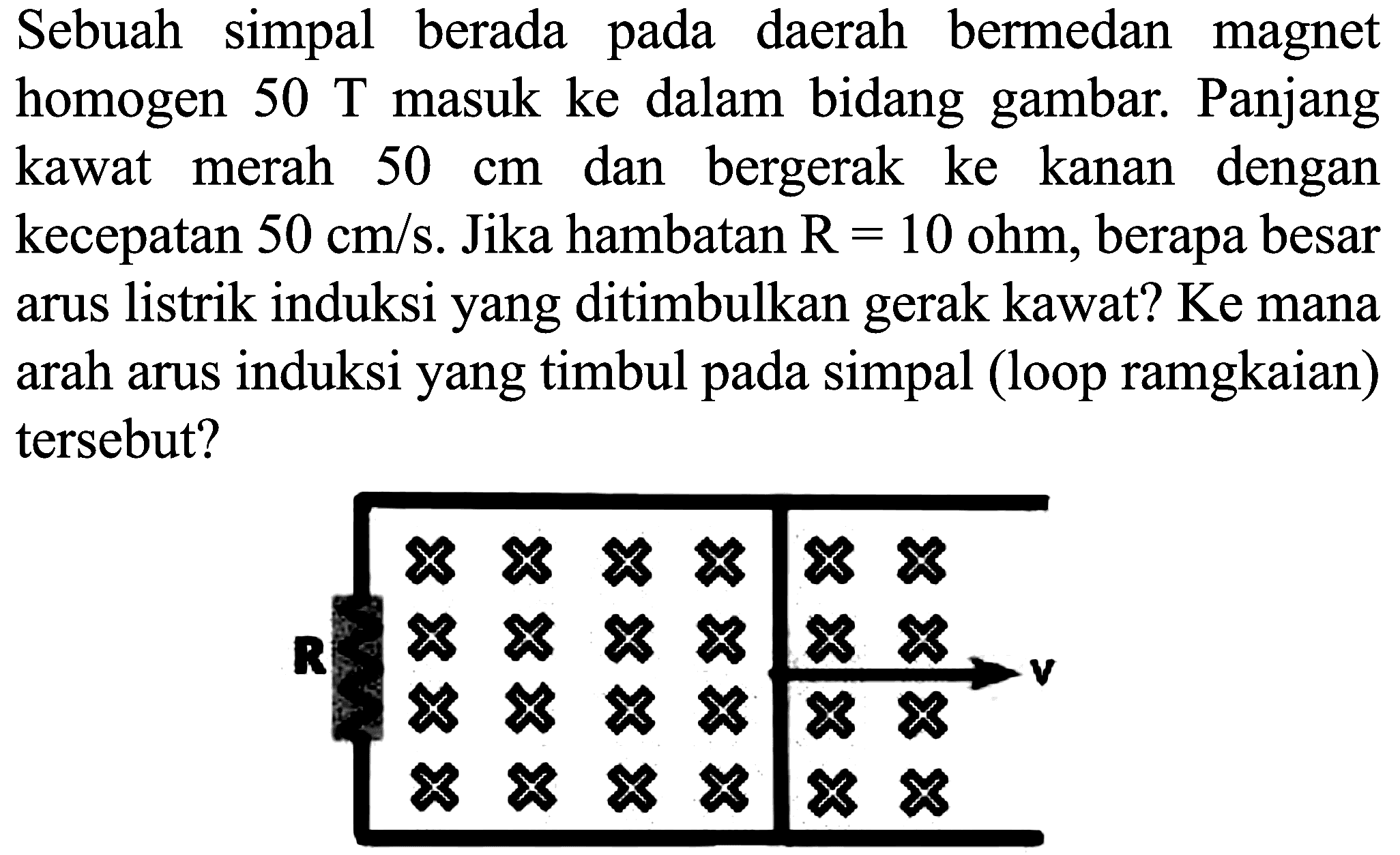 Sebuah simpal berada pada daerah bermedan magnet homogen  50 ~T  masuk ke dalam bidang gambar. Panjang kawat merah  50 cm  dan bergerak ke kanan dengan kecepatan  50 cm / s . Jika hambatan  R=10 ohm , berapa besar arus listrik induksi yang ditimbulkan gerak kawat? Ke mana arah arus induksi yang timbul pada simpal (loop ramgkaian) tersebut?