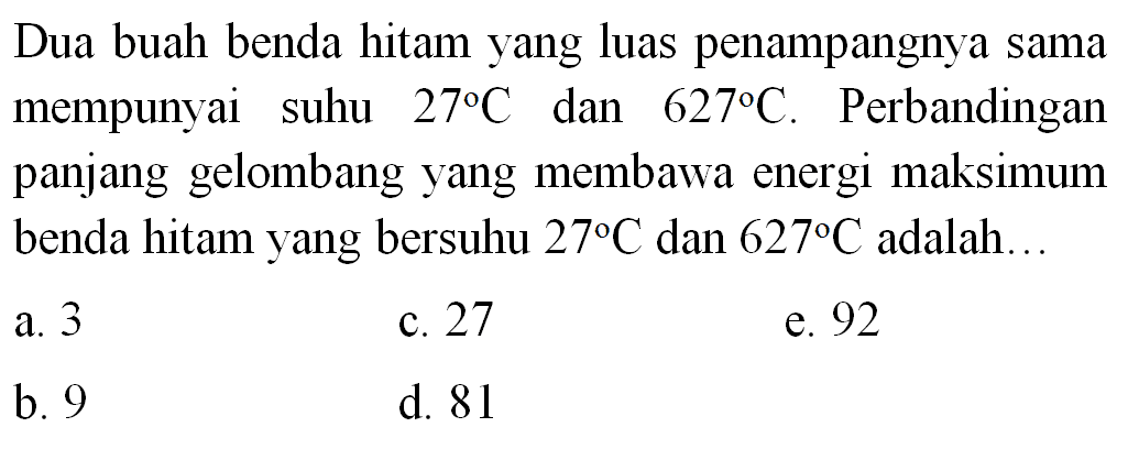 Dua buah benda hitam yang luas penampangnya sama mempunyai suhu 27 C dan 627 C. Perbandingan panjang gelombang yang membawa energi maksimum benda hitam yang bersuhu 27 C dan 627 C adalah...