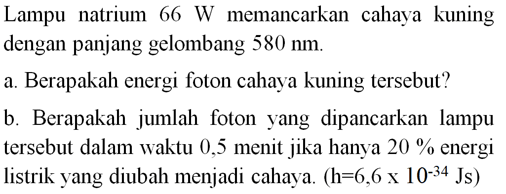 Lampu natrium 66 W memancarkan cahaya kuning dengan panjang gelombang 580 nm.
a. Berapakah energi foton cahaya kuning tersebut?
b. Berapakah jumlah foton yang dipancarkan lampu tersebut dalam waktu 0,5 menit jika hanya 20% energi listrik yang diubah menjadi cahaya. (h=6,6  x 10^(-34) Js)