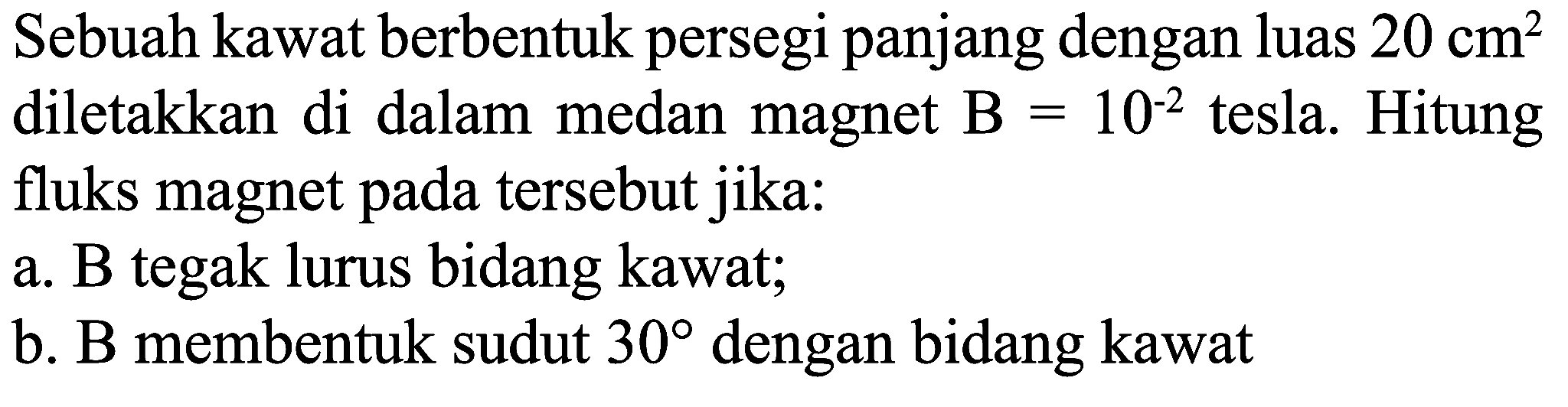 Sebuah kawat berbentuk persegi panjang dengan luas  20 cm^(2)  diletakkan di dalam medan magnet  B=10^(-2)  tesla. Hitung fluks magnet pada tersebut jika:
a. B tegak lurus bidang kawat;
b. B membentuk sudut  30  dengan bidang kawat