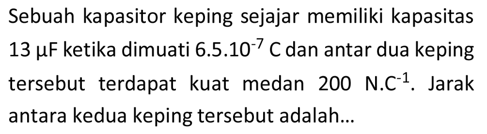 Sebuah kapasitor keping sejajar memiliki kapasitas  13 mu F  ketika dimuati 6.5.10-7  C  dan antar dua keping tersebut terdapat kuat medan 200 N.C  { )^(-1) . Jarak antara kedua keping tersebut adalah...