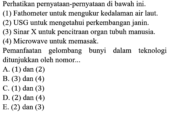 Perhatikan pernyataan-pernyataan di bawah ini.
(1) Fathometer untuk mengukur kedalaman air laut.
(2) USG untuk mengetahui perkembangan janin.
(3) Sinar X untuk pencitraan organ tubuh manusia.
(4) Microwave untuk memasak.
Pemanfaatan gelombang bunyi dalam teknologi ditunjukkan oleh nomor...
A. (1) dan (2)
B. (3) dan (4)
C. (1) dan (3)
D. (2) dan (4)
E. (2) dan (3)