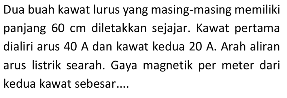 Dua buah kawat lurus yang masing-masing memiliki panjang  60 cm  diletakkan sejajar. Kawat pertama dialiri arus  40 A  dan kawat kedua  20 A . Arah aliran arus listrik searah. Gaya magnetik per meter dari kedua kawat sebesar....