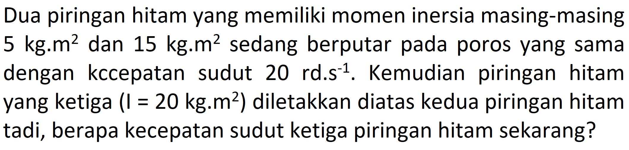 Dua piringan hitam yang memiliki momen inersia masing-masing  5 kg . m^(2)  dan  15 kg . m^(2)  sedang berputar pada poros yang sama yang ketiga  (I=20 kg . m^(2))  diletakkan diatas kedua piringan hitam tadi, berapa kecepatan sudut ketiga piringan hitam sekarang?